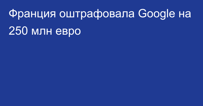 Франция оштрафовала Google на 250 млн евро