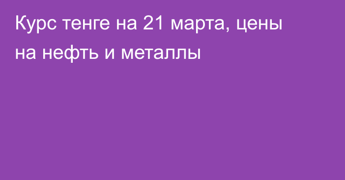 Курс тенге на 21 марта, цены на нефть и металлы