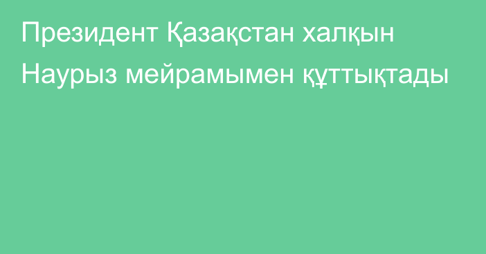 Президент Қазақстан халқын Наурыз мейрамымен құттықтады