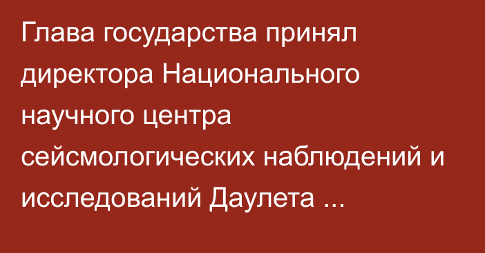 Глава государства принял директора Национального научного центра сейсмологических наблюдений и исследований Даулета Сарсенбаева