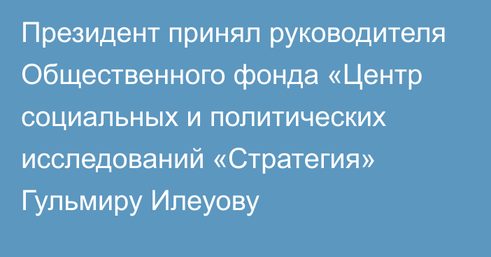 Президент принял руководителя Общественного фонда «Центр социальных и политических исследований «Стратегия» Гульмиру Илеуову