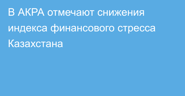 В АКРА отмечают снижения индекса финансового стресса Казахстана