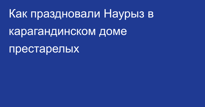 Как праздновали Наурыз в карагандинском доме престарелых