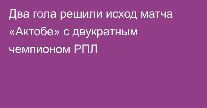 Два гола решили исход матча «Актобе» с двукратным чемпионом РПЛ