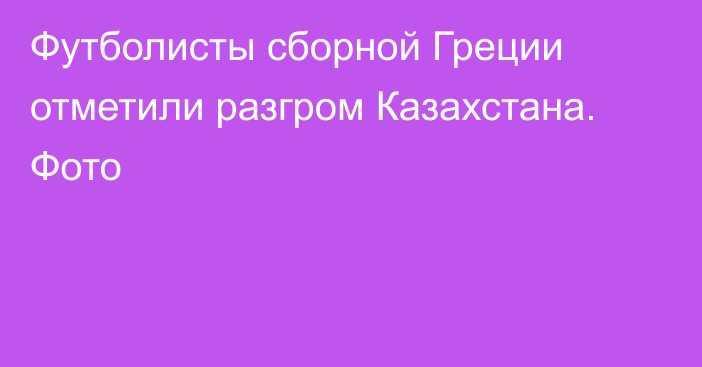 Футболисты сборной Греции отметили разгром Казахстана. Фото