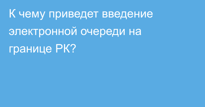 К чему приведет введение электронной очереди на границе РК?