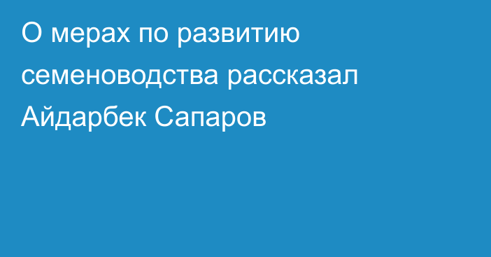 О мерах по развитию семеноводства рассказал Айдарбек Сапаров