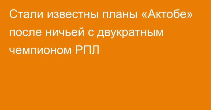 Стали известны планы «Актобе» после ничьей с двукратным чемпионом РПЛ