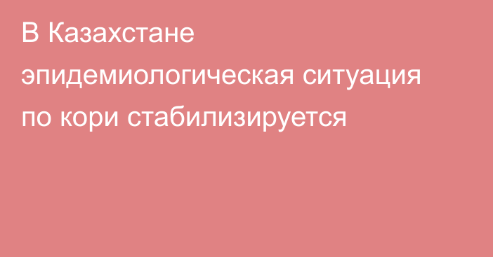 В Казахстане эпидемиологическая ситуация по кори стабилизируется