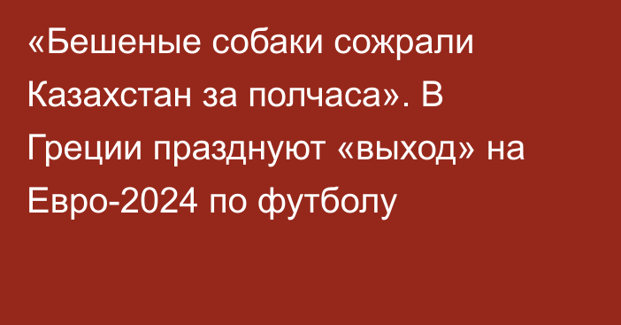 «Бешеные собаки сожрали Казахстан за полчаса». В Греции празднуют «выход» на Евро-2024 по футболу