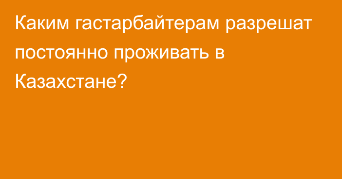 Каким гастарбайтерам разрешат постоянно проживать в Казахстане?