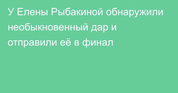 У Елены Рыбакиной обнаружили необыкновенный дар и отправили её в финал