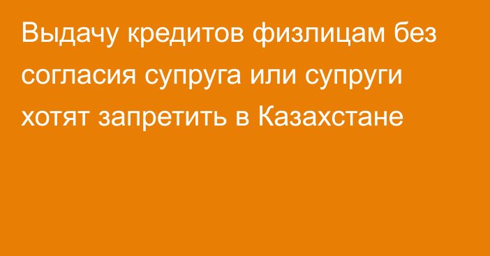 Выдачу кредитов физлицам без согласия супруга или супруги хотят запретить в Казахстане