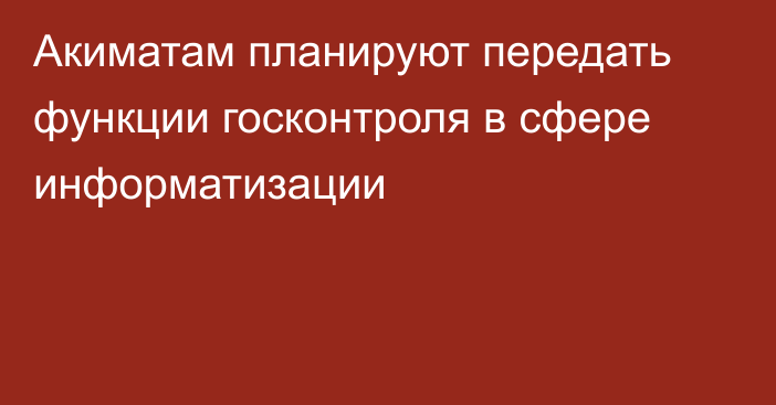 Акиматам планируют передать функции госконтроля в сфере информатизации