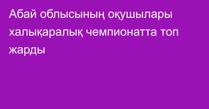 Абай облысының оқушылары халықаралық чемпионатта топ жарды