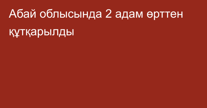 Абай облысында 2 адам өрттен құтқарылды