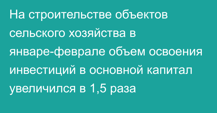 На строительстве объектов сельского хозяйства в январе-феврале объем освоения инвестиций в основной капитал увеличился в 1,5 раза