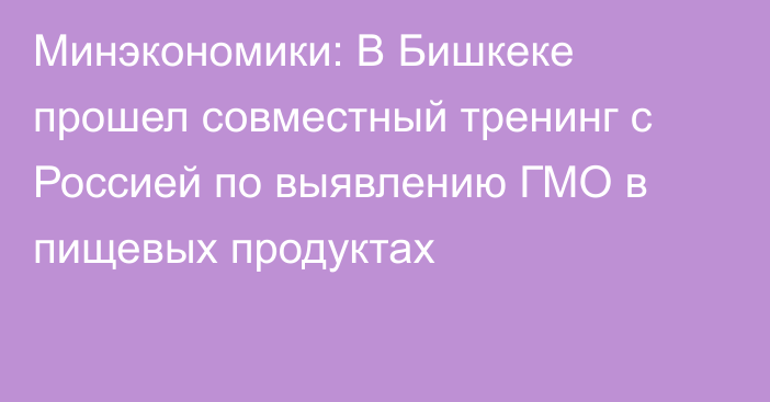 Минэкономики: В Бишкеке прошел совместный тренинг с Россией по выявлению ГМО в пищевых продуктах