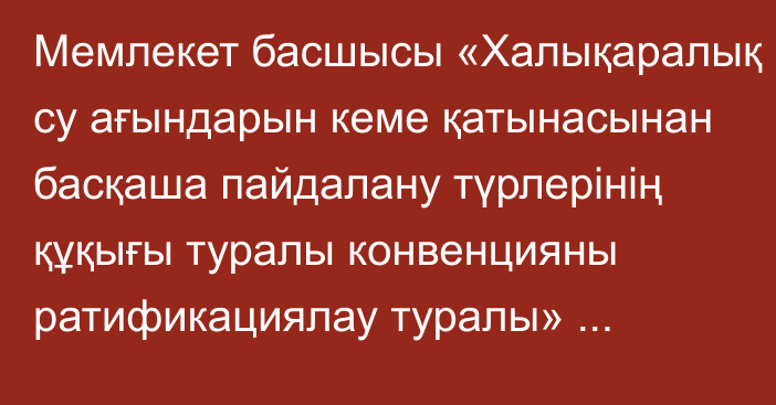 Мемлекет басшысы «Халықаралық су ағындарын кеме қатынасынан басқаша пайдалану түрлерінің құқығы туралы конвенцияны ратификациялау туралы» Қазақстан Республикасының Заңына қол қойды