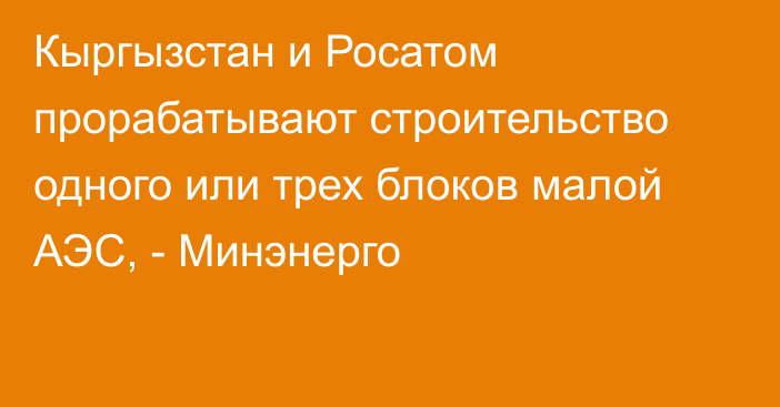 Кыргызстан и Росатом прорабатывают строительство одного или трех блоков малой АЭС, - Минэнерго