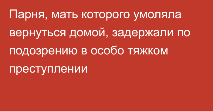 Парня, мать которого умоляла вернуться домой, задержали по подозрению в особо тяжком преступлении