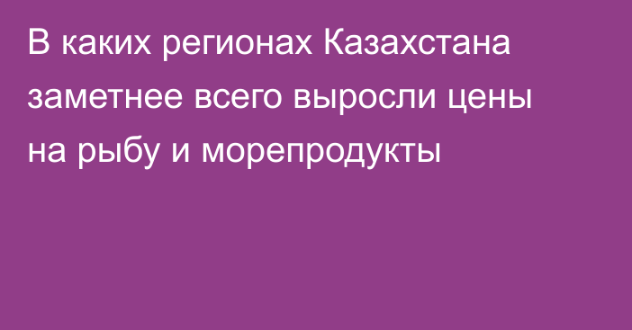 В каких регионах Казахстана заметнее всего выросли цены на рыбу и морепродукты