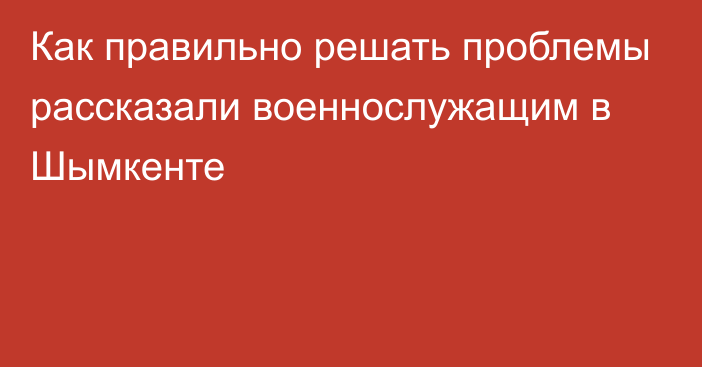 Как правильно решать проблемы рассказали военнослужащим в Шымкенте