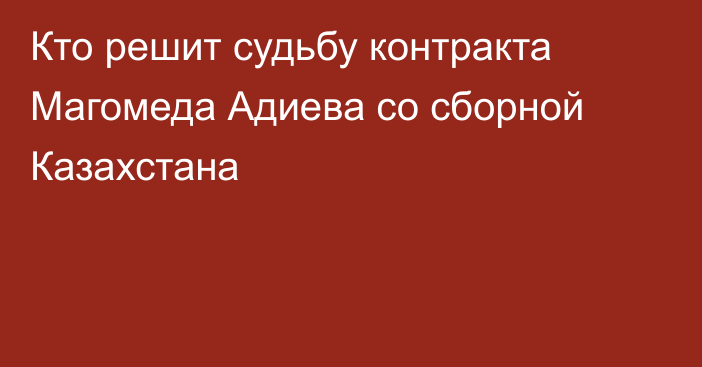 Кто решит судьбу контракта Магомеда Адиева со сборной Казахстана