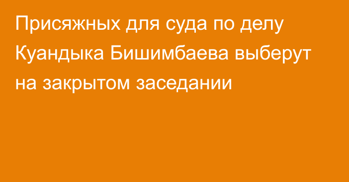 Присяжных для суда по делу Куандыка Бишимбаева выберут на закрытом заседании