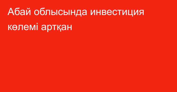 Абай облысында инвестиция көлемі артқан