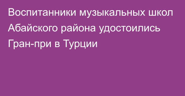 Воспитанники музыкальных школ Абайского района удостоились Гран-при в Турции