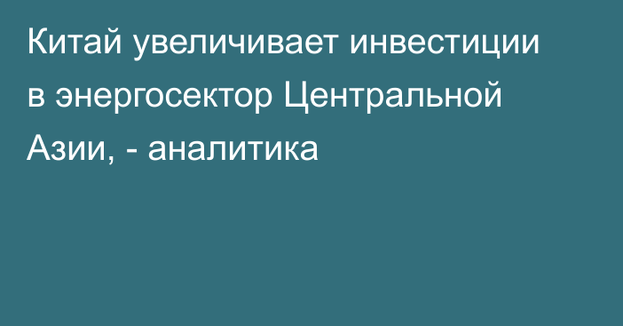 Китай увеличивает инвестиции в энергосектор Центральной Азии, - аналитика