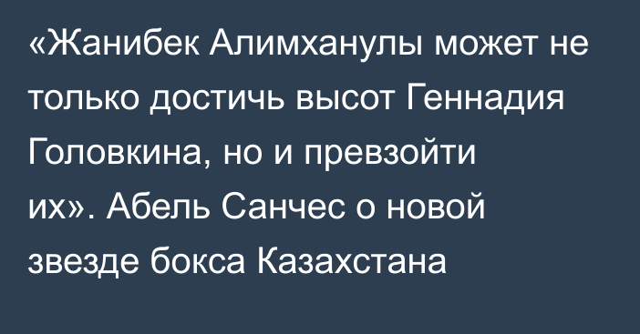 «Жанибек Алимханулы может не только достичь высот Геннадия Головкина, но и превзойти их». Абель Санчес о новой звезде бокса Казахстана