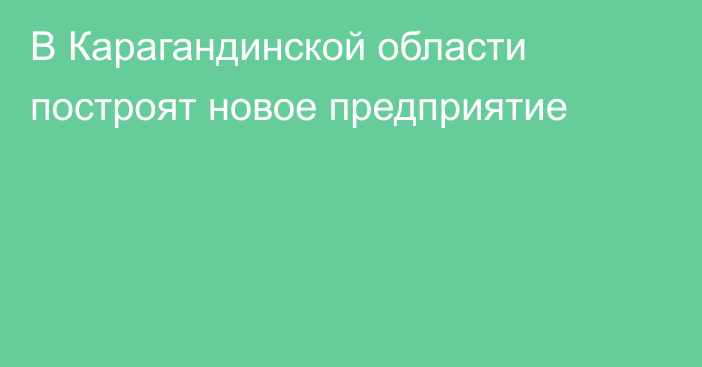 В Карагандинской области построят новое предприятие