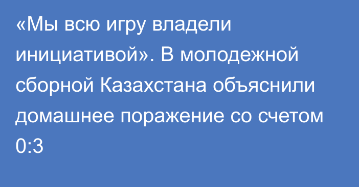 «Мы всю игру владели инициативой». В молодежной сборной Казахстана объяснили домашнее поражение со счетом 0:3