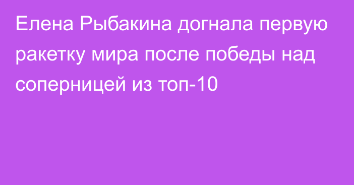 Елена Рыбакина догнала первую ракетку мира после победы над соперницей из топ-10