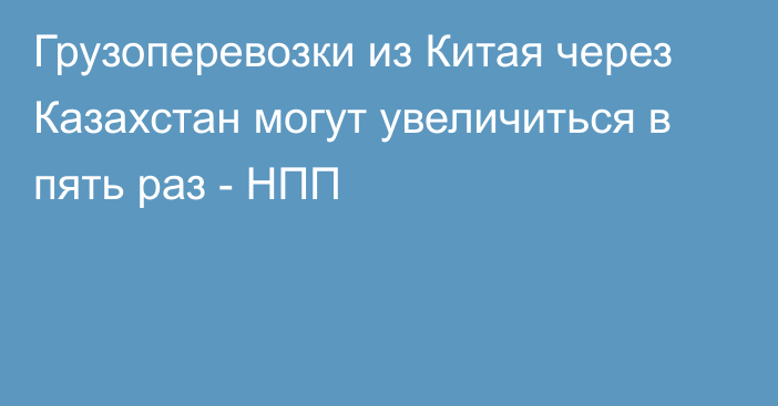 Грузоперевозки из Китая через Казахстан могут увеличиться в пять раз - НПП