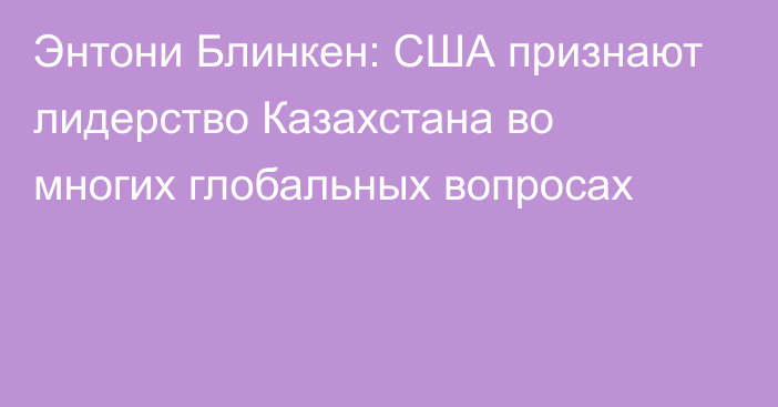 Энтони Блинкен: США признают лидерство Казахстана во многих глобальных вопросах