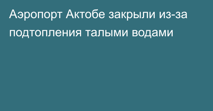 Аэропорт Актобе закрыли из-за подтопления талыми водами