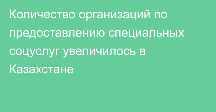 Количество организаций по предоставлению специальных соцуслуг увеличилось в Казахстане