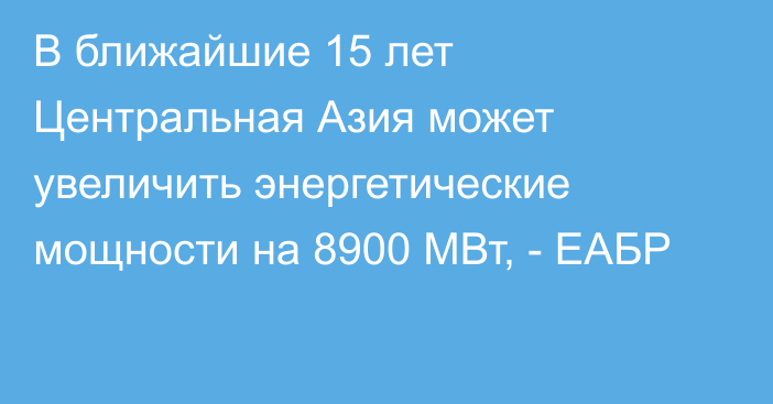 В ближайшие 15 лет Центральная Азия может увеличить энергетические мощности на 8900 МВт, - ЕАБР