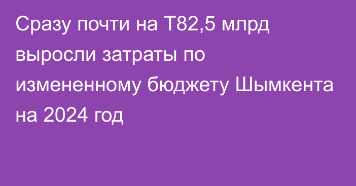 Сразу почти на Т82,5 млрд выросли затраты по измененному бюджету Шымкента на 2024 год