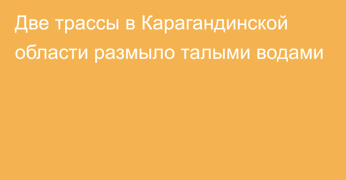 Две трассы в Карагандинской области размыло талыми водами