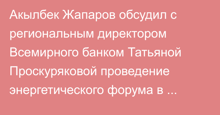 Акылбек Жапаров обсудил с региональным директором Всемирного банком Татьяной Проскуряковой проведение энергетического форума в Австрии