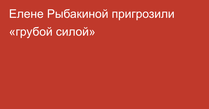 Елене Рыбакиной пригрозили «грубой силой»