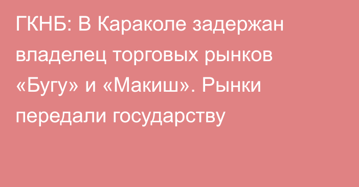 ГКНБ: В Караколе задержан владелец торговых рынков «Бугу» и «Макиш». Рынки передали государству