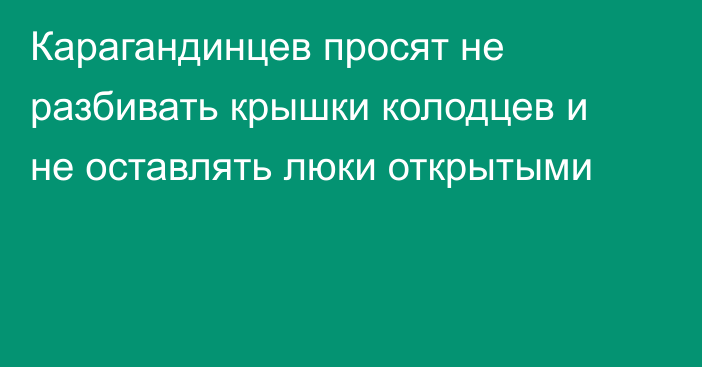 Карагандинцев просят не разбивать крышки колодцев и не оставлять люки открытыми