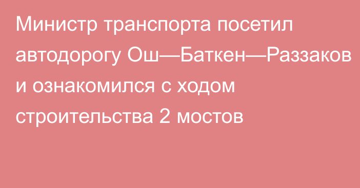 Министр транспорта посетил автодорогу Ош—Баткен—Раззаков и ознакомился с ходом строительства 2 мостов