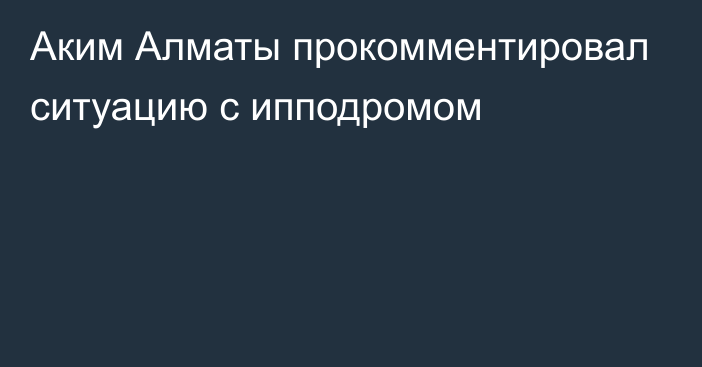 Аким Алматы прокомментировал ситуацию с ипподромом