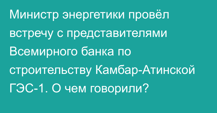 Министр энергетики провёл встречу с представителями Всемирного банка по строительству Камбар-Атинской ГЭС-1. О чем говорили?